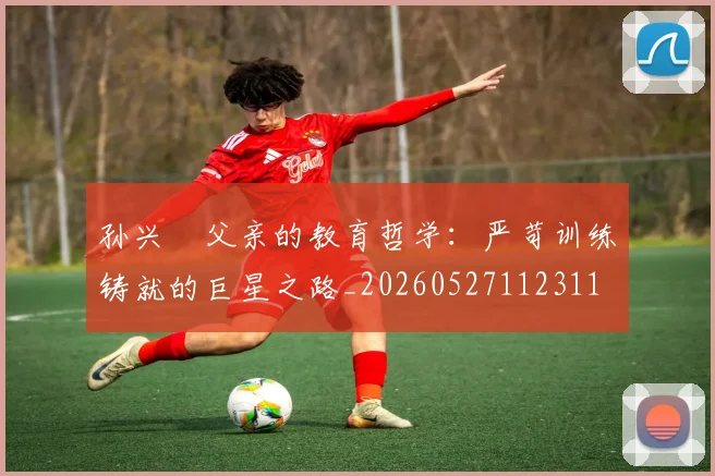 孙兴慜父亲的教育哲学:严苛训练铸就的巨星之路_20260527112311