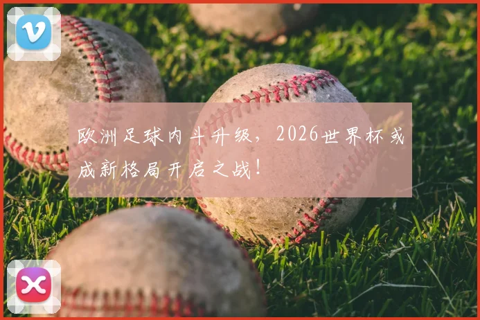 欧洲足球内斗升级,2026世界杯或成新格局开启之战!