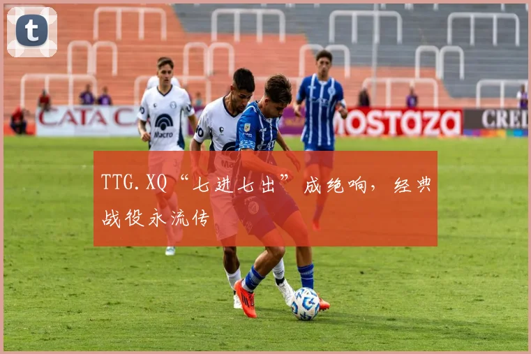 TTG.XQ“七进七出”成绝响,经典战役永流传
