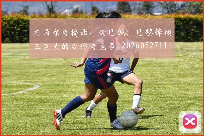 内马尔与梅西、姆巴佩：巴黎锋线三巨头的合作与竞争_20260527111752