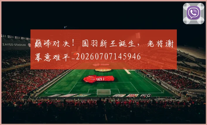 巅峰对决！国羽新王诞生，老将谢幕意难平_20260707145946