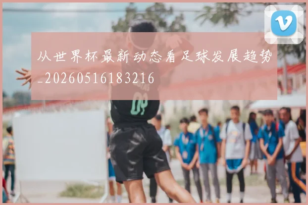 从世界杯最新动态看足球发展趋势_20260516183216