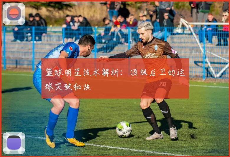 篮球明星技术解析：顶级后卫的运球突破秘诀