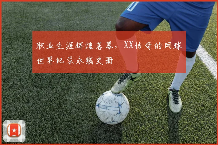 职业生涯辉煌落幕,XX传奇的网球世界纪录永载史册