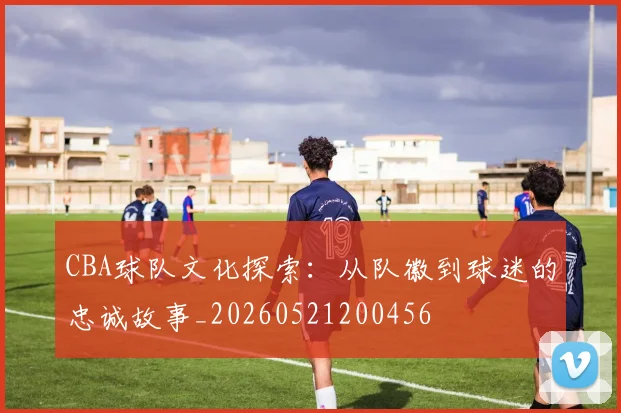 CBA球队文化探索:从队徽到球迷的忠诚故事_20260521200456