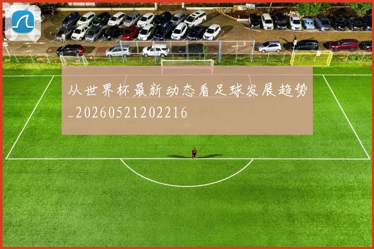 从世界杯最新动态看足球发展趋势_20260521202216
