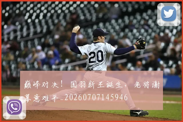 巅峰对决！国羽新王诞生，老将谢幕意难平_20260707145946