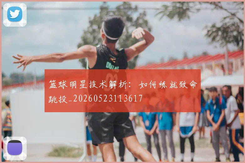篮球明星技术解析:如何练就致命跳投_20260523113617