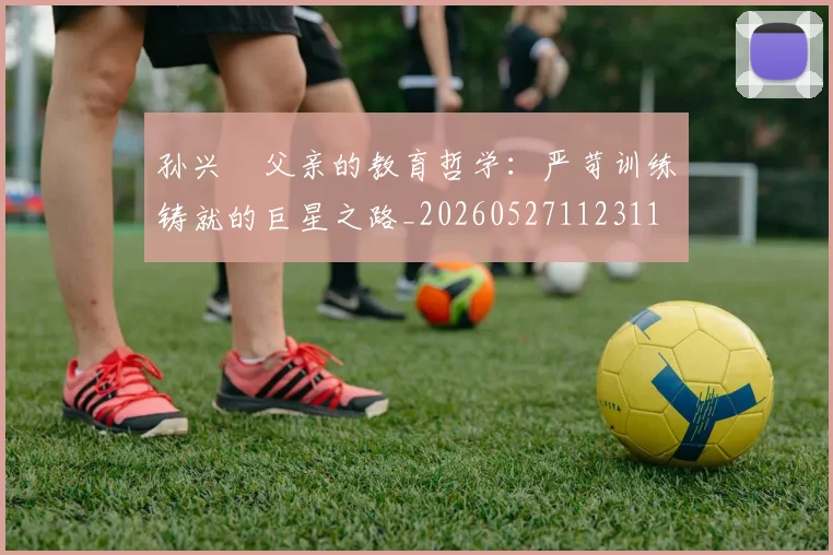孙兴慜父亲的教育哲学:严苛训练铸就的巨星之路_20260527112311