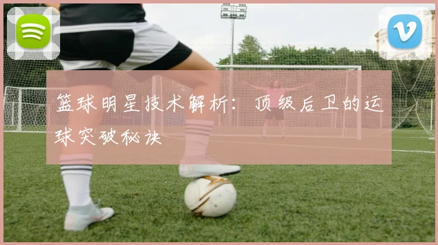 篮球明星技术解析：顶级后卫的运球突破秘诀