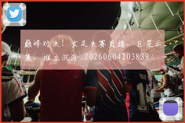 巅峰对决！女足决赛直播，巨星云集，谁主沉浮_20260604203839