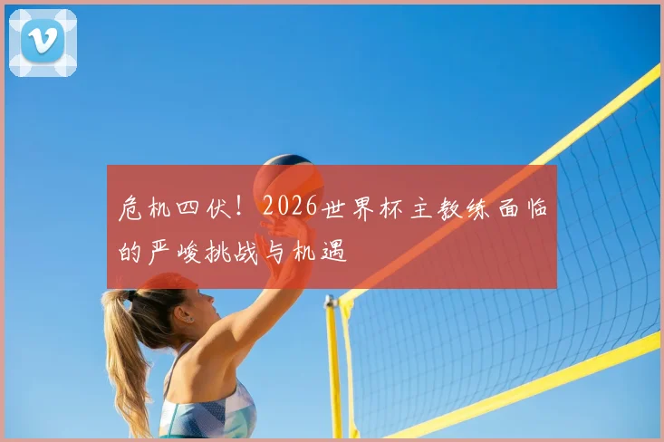 危机四伏！2026世界杯主教练面临的严峻挑战与机遇